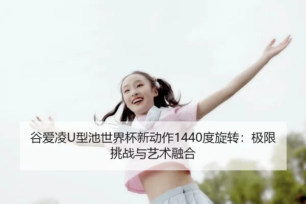 谷爱凌U型池世界杯新动作1440度旋转：极限挑战与艺术融合
