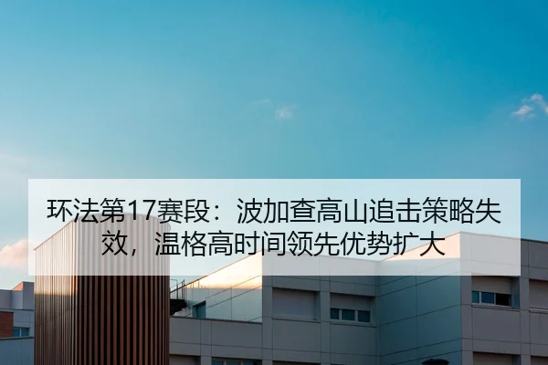 环法第17赛段：波加查高山追击策略失效，温格高时间领先优势扩大