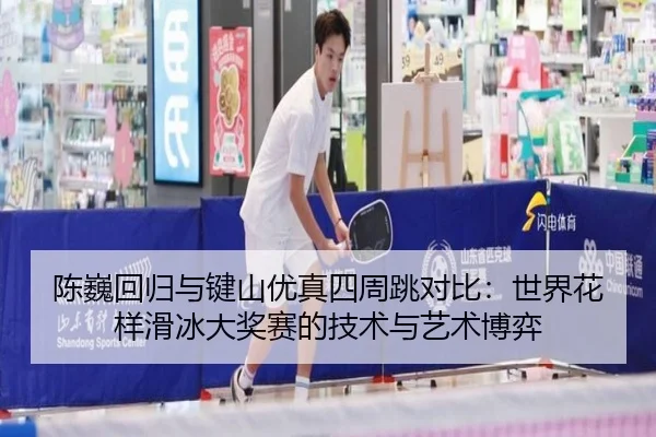 陈巍回归与键山优真四周跳对比：世界花样滑冰大奖赛的技术与艺术博弈
