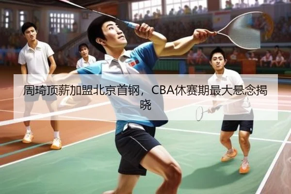周琦顶薪加盟北京首钢，CBA休赛期最大悬念揭晓