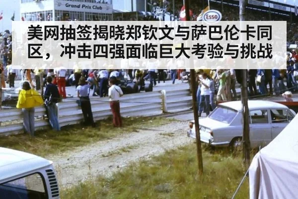 美网抽签揭晓郑钦文与萨巴伦卡同区，冲击四强面临巨大考验与挑战