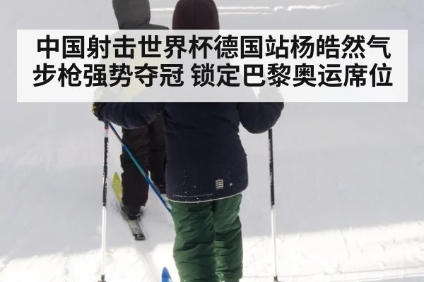 中国射击世界杯德国站杨皓然气步枪强势夺冠 锁定巴黎奥运席位