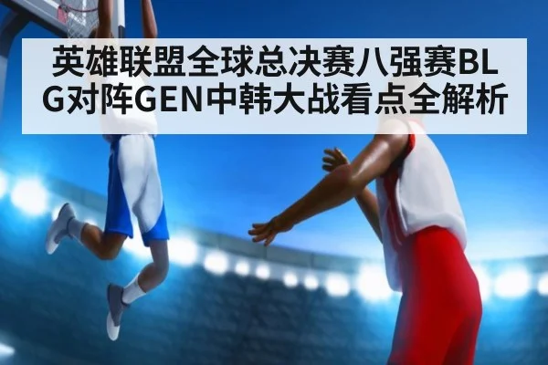 英雄联盟全球总决赛八强赛BLG对阵GEN中韩大战看点全解析